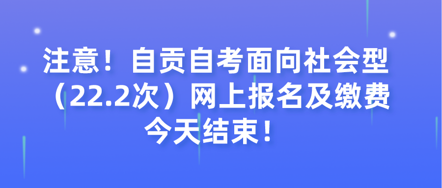 注意！自贡自考面向社会型（22.2次）网上报名及缴费今天结束！