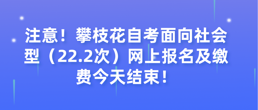 注意！攀枝花自考面向社会型（22.2次）网上报名及缴费今天结束！