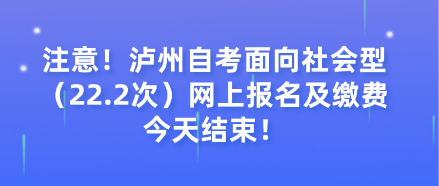 注意！泸州自考面向社会型（22.2次）网上报名及缴费今天结束！