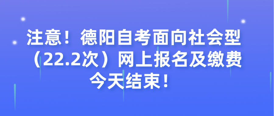 注意！德阳自考面向社会型（22.2次）网上报名及缴费今天结束！